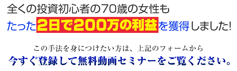 全くの投資初心者の70歳女性も、2日で200万円の利益を達成しました！この方法を身につけたい方は上記フォームから今すぐ登録して無料動画セミナーをご視聴ください。